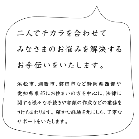 二人でチカラを合わせてみなさまのお悩みを解決するお手伝いをいたします。浜松市、湖西市、磐田市など静岡県西部や愛知県東部にお住まいの方を中心に、法律に関する様々な手続きや書類の作成などの業務をうけたまわります。 確かな経験を元にした、丁寧なサポートをいたします。